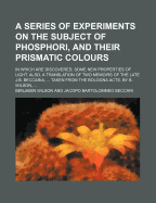 A Series of Experiments on the Subject of Phosphori, and Their Prismatic Colours: in Which Are Discovered, Some New Properties of Light. Also, a Translation of Two Memoirs of the Late J.B. Beccaria, ... Taken from the Bologna Acts. by B. Wilson