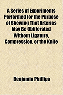 A Series of Experiments Performed for the Purpose of Shewing That Arteries May Be Obliterated Without Ligature, Compression, or the Knife