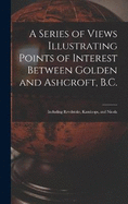 A Series of Views Illustrating Points of Interest Between Golden and Ashcroft, B.C.: Including Revelstoke, Kamloops, and Nicola