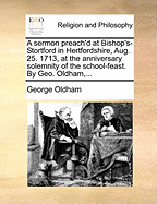 A Sermon Preach'd at Bishop's-Stortford in Hertfordshire, Aug. 25. 1713, at the Anniversary Solemnity of the School-Feast. by Geo. Oldham,