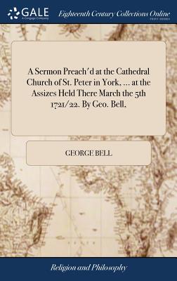 A Sermon Preach'd at the Cathedral Church of St. Peter in York, ... at the Assizes Held There March the 5th 1721/22. By Geo. Bell, - Bell, George