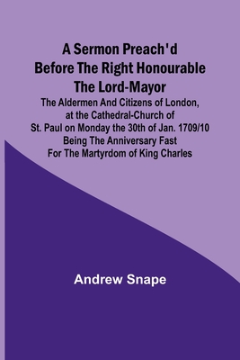 A sermon preach'd before the Right Honourable the Lord-Mayor: the aldermen and citizens of London, at the Cathedral-Church of St. Paul on Monday the 30th of Jan. 1709/10 being the anniversary fast for the Martyrdom of King Charles - Snape, Andrew