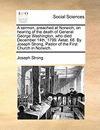 A Sermon, Preached at Norwich, on Hearing of the Death of General George Washington, Who Died December 14th, 1799. Aetat. 68. by Joseph Strong, Pastor of the First Church in Norwich