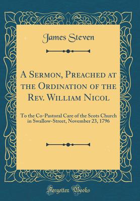 A Sermon, Preached at the Ordination of the Rev. William Nicol: To the Co-Pastoral Care of the Scots Church in Swallow-Street, November 23, 1796 (Classic Reprint) - Steven, James