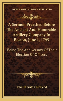 A Sermon Preached Before the Ancient and Honorable Artillery Company in Boston, June 1, 1795: Being the Anniversary of Their Election of Officers - Kirkland, John Thornton