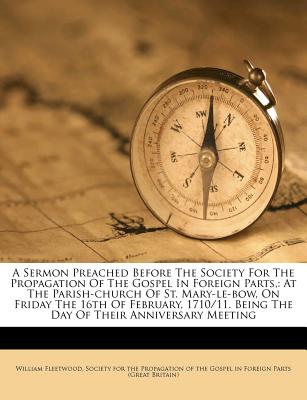 A Sermon Preached Before the Society for the Propagation of the Gospel in Foreign Parts,: At the Parish-Church of St. Mary-Le-Bow, on Friday the 16th of February, 1710/11. Being the Day of Their Anniversary Meeting - Fleetwood, William, and Society for the Propagation of the Gospe (Creator)