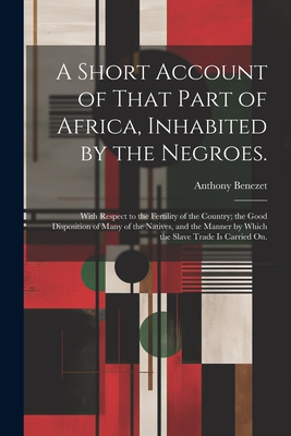 A Short Account of That Part of Africa, Inhabited by the Negroes.: With Respect to the Fertility of the Country; the Good Disposition of Many of the Natives, and the Manner by Which the Slave Trade is Carried on. - Benezet, Anthony