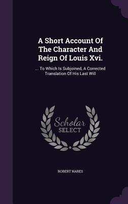 A Short Account Of The Character And Reign Of Louis Xvi.: ... To Which Is Subjoined, A Corrected Translation Of His Last Will - Nares, Robert