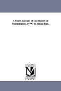 A Short Account of the History of Mathematics, by W. W. Rouse Ball. - Ball, Walter W Rouse, and Ball, W W Rouse (Walter William Rouse)