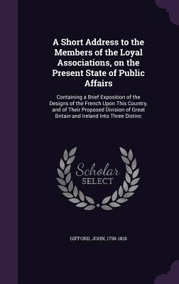 A Short Address to the Members of the Loyal Associations, on the Present State of Public Affairs: Containing a Brief Exposition of the Designs of the French Upon This Country, and of Their Proposed Division of Great Britain and Ireland Into Three Distinc - Gifford, John