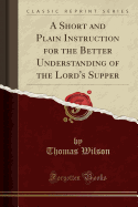 A Short and Plain Instruction for the Better Understanding of the Lord's Supper (Classic Reprint)