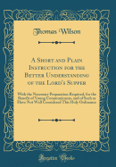 A Short and Plain Instruction for the Better Understanding of the Lord's Supper: With the Necessary Preparation Required, for the Benefit of Young Communicants, and of Such as Have Not Well Considered This Holy Ordinance (Classic Reprint)