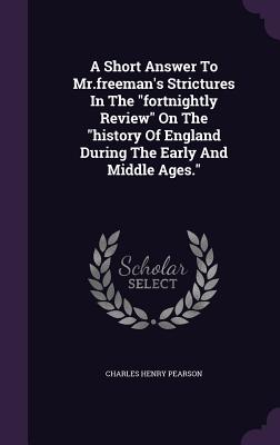 A Short Answer To Mr.freeman's Strictures In The "fortnightly Review" On The "history Of England During The Early And Middle Ages." - Pearson, Charles Henry