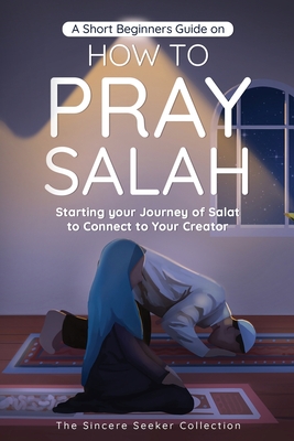 A Short Beginners Guide on How to Pray Salah: Starting Your Journey of Salat to Connect to Your Creator with Simple Step by Step Instructions - The Sincere Seeker Collection