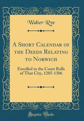 A Short Calendar of the Deeds Relating to Norwich: Enrolled in the Court Rolls of That City, 1285-1306 (Classic Reprint) - Rye, Walter