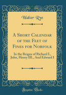 A Short Calendar of the Feet of Fines for Norfolk: In the Reigns of Richard I., John, Henry III., and Edward I (Classic Reprint)