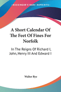 A Short Calendar Of The Feet Of Fines For Norfolk: In The Reigns Of Richard I, John, Henry III And Edward I