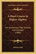 A Short Course In Higher Algebra: For Academies, High Schools, And Colleges (1889)