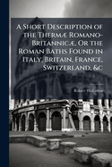 A Short Description of the Therm] Romano-Britannic], Or the Roman Baths Found in Italy, Britain, France, Switzerland, &c