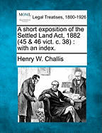 A Short Exposition of the Settled Land ACT, 1882 (45 & 46 Vict. C. 38): With an Index