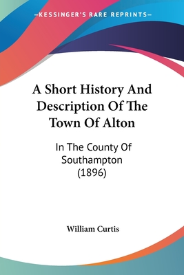 A Short History And Description Of The Town Of Alton: In The County Of Southampton (1896) - Curtis, William, Dr., PH.D.