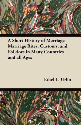 A Short History of Marriage - Marriage Rites, Customs, and Folklore in Many Countries and all Ages - Urlin, Ethel L