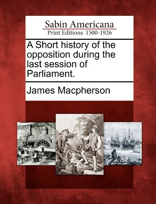 A Short History of the Opposition During the Last Session of Parliament. - MacPherson, James