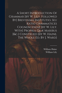 A Short Introduction Of Grammar [by W. Lily. Followed By] Brevissima Institutio, Seu Ratio Grammatices Cognoscend [by W. Lily. With] Propria Qu Maribus [&c.] Construed [by W. Haine. The Whole Ed. By J. Ward]