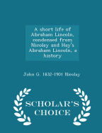 A Short Life of Abraham Lincoln, Condensed from Nicolay and Hay's Abraham Lincoln, a History - Scholar's Choice Edition