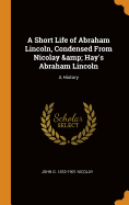 A Short Life of Abraham Lincoln, Condensed from Nicolay & Hay's Abraham Lincoln: A History