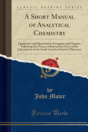A Short Manual of Analytical Chemistry: Qualitative and Quantitative-Inorganic and Organic; Following the Course of Instruction Given in the Laboratories of the South London School of Pharmacy (Classic Reprint)