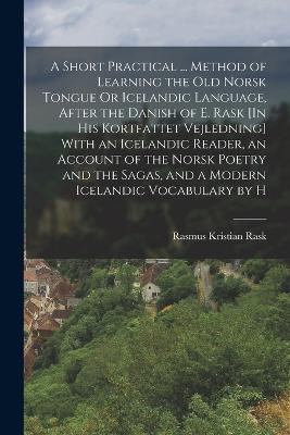 A Short Practical ... Method of Learning the Old Norsk Tongue Or Icelandic Language, After the Danish of E. Rask [In His Kortfattet Vejledning] With an Icelandic Reader, an Account of the Norsk Poetry and the Sagas, and a Modern Icelandic Vocabulary by H - Rask, Rasmus Kristian