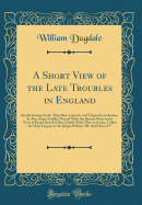 A Short View of the Late Troubles in England: Briefly Setting Forth, Their Rise, Growth, and Tragical Conclusion; As Also, Some Parallel Thereof with the Barons-Wars in the Time of King Henry III. But Chiefly with That in France, Called the Holy League, I