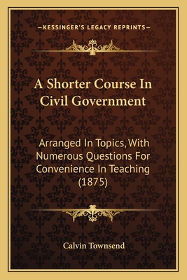 A Shorter Course In Civil Government: Arranged In Topics, With Numerous Questions For Convenience In Teaching (1875) - Townsend, Calvin