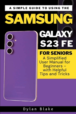 A Simple Guide to Using the Samsung Galaxy S23 FE for Seniors: A Simplified User Manual for Beginners - with Helpful Tips and Tricks - Robert, Elvine (Editor), and Blake, Dylan