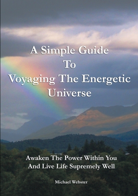 A Simple Guide to Voyaging the Energetic Universe: Awaken to the Power Within You and Live Life Supremely Well - Webster, Michael