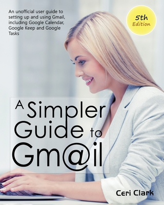 A Simpler Guide to Gmail 5th Edition: An Unofficial User Guide to Setting up and Using Gmail, Including Google Calendar, Google Keep and Google Tasks - Clark, Ceri