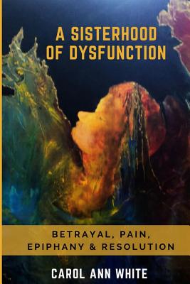 A Sisterhood Of Dysfunction: Betrayal, Pain, Epiphany & Resolution - White, Carol Ann