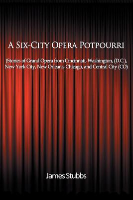 A Six-City Opera Potpourri: Stories of Grand Opera from Cincinnati, Washington (D.C.), New York City, New Orleans, Chicago, and Central City (CO) - Stubbs, James