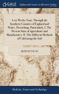 A six Weeks Tour, Through the Southern Counties of England and Wales. Describing, Particularly, I. The Present State of Agriculture and Manufactures. II. The Different Methods of Cultivating the Soil