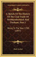 A Sketch of the History of the Coal Trade of Northumberland and Durham, Part 1: Being to the Year, 1700 (1897)