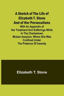 A Sketch of the Life of Elizabeth T. Stone and of Her Persecutions; With an Appendix of Her Treatment and Sufferings While in the Charlestown McLean Assylum, Where She Was Confined Under the Pretence of Insanity - Stone, Elizabeth