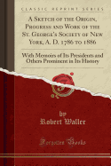 A Sketch of the Origin, Progress and Work of the St. George's Society of New York, A. D. 1786 to 1886: With Memoirs of Its Presidents and Others Prominent in Its History (Classic Reprint)