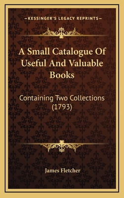 A Small Catalogue of Useful and Valuable Books: Containing Two Collections (1793) - Fletcher, James