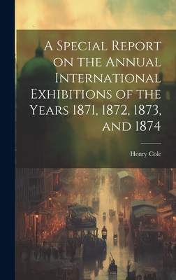 A Special Report on the Annual International Exhibitions of the Years 1871, 1872, 1873, and 1874 - Cole, Henry, Sir (Creator)