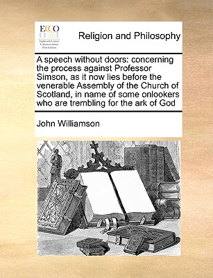 A Speech Without Doors: Concerning the Process Against Professor Simson, as It Now Lies Before the Venerable Assembly of the Church of Scotland, in Name of Some Onlookers Who Are Trembling for the Ark of God - Williamson, John