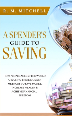 A Spender's Guide to Saving: How People Across the World Are Using These Modern Methods to Save Money, Increase Wealth & Achieve Financial Freedom - Mitchell, R M