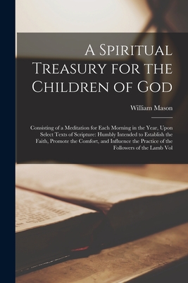 A Spiritual Treasury for the Children of God: Consisting of a Meditation for Each Morning in the Year, Upon Select Texts of Scripture: Humbly Intended to Establish the Faith, Promote the Comfort, and Influence the Practice of the Followers of the Lamb Vol - Mason, William