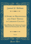 A Story of Beginnings and First Things in Lebanon County, Vol. 6: Read Before the Lebanon County Historical Society June 28, 1912 (Classic Reprint)