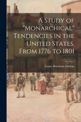 A Study of "monarchical" Tendencies in the United States, From 1776 to 1801 - Dunbar, Louise Burnham 1894-